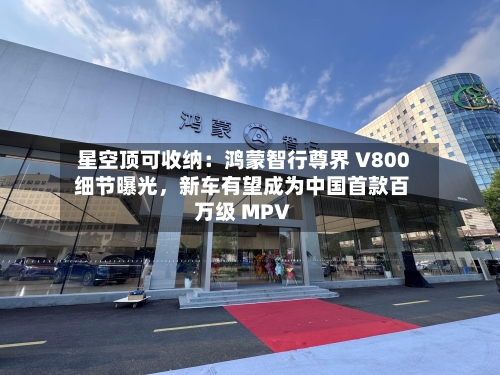 星空顶可收纳：鸿蒙智行尊界 V800 细节曝光，新车有望成为中国首款百万级 MPV-第2张图片