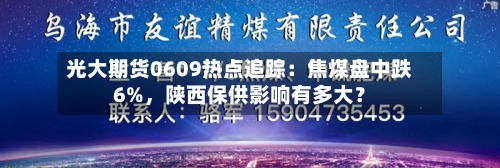 光大期货0609热点追踪：焦煤盘中跌6%，陕西保供影响有多大？-第3张图片