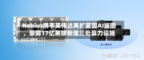 Nebius携手英伟达再扩英国AI版图，豪掷17亿英镑新建三处算力设施-第2张图片