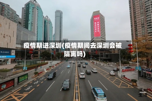 疫情期进深圳(疫情期间去深圳会被隔离吗)