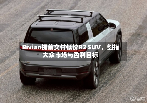Rivian提前交付低价R2 SUV，剑指大众市场与盈利目标-第2张图片