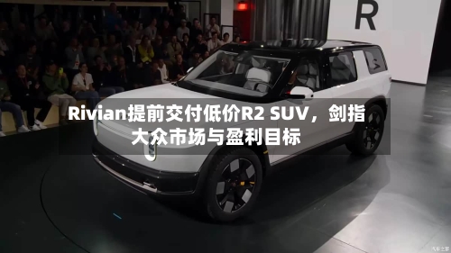 Rivian提前交付低价R2 SUV，剑指大众市场与盈利目标
