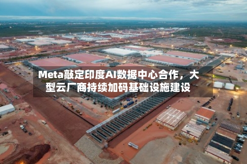 Meta敲定印度AI数据中心合作	，大型云厂商持续加码基础设施建设-第3张图片