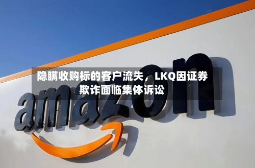 隐瞒收购标的客户流失，LKQ因证券欺诈面临集体诉讼-第2张图片