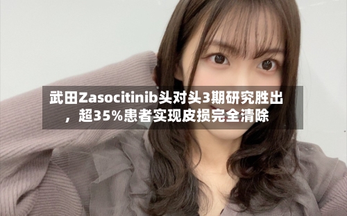 武田Zasocitinib头对头3期研究胜出，超35%患者实现皮损完全清除-第3张图片
