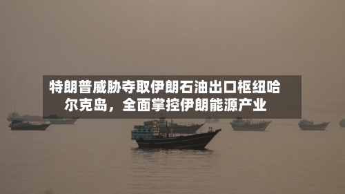 特朗普威胁夺取伊朗石油出口枢纽哈尔克岛	，全面掌控伊朗能源产业-第2张图片