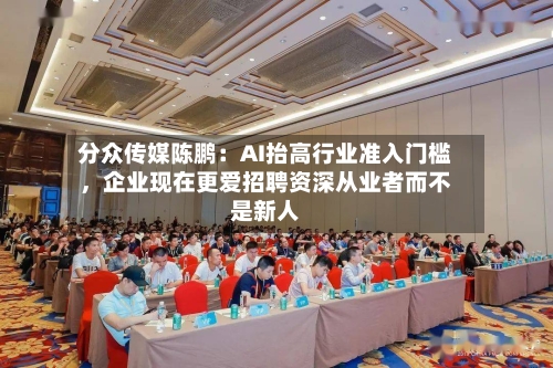 分众传媒陈鹏：AI抬高行业准入门槛，企业现在更爱招聘资深从业者而不是新人