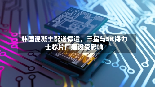 韩国混凝土配送停运，三星与SK海力士芯片厂建设受影响-第2张图片