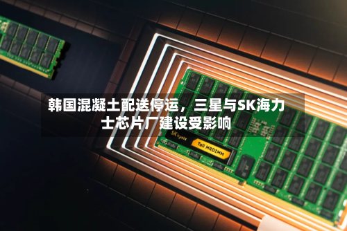 韩国混凝土配送停运，三星与SK海力士芯片厂建设受影响-第3张图片
