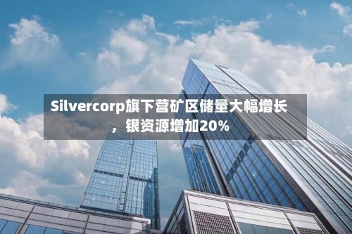 Silvercorp旗下营矿区储量大幅增长，银资源增加20%-第2张图片