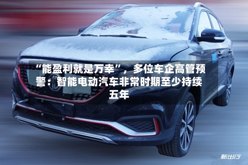 “能盈利就是万幸”，多位车企高管预警：智能电动汽车非常时期至少持续五年