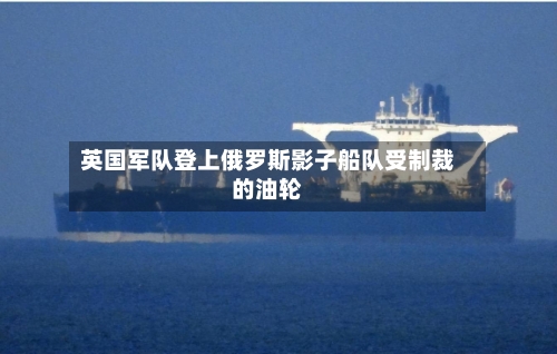 英国军队登上俄罗斯影子船队受制裁的油轮-第2张图片