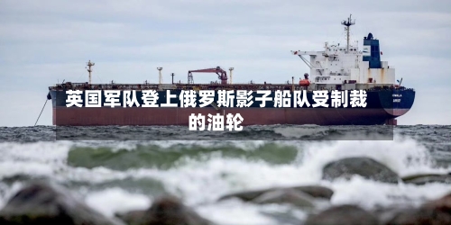 英国军队登上俄罗斯影子船队受制裁的油轮-第3张图片