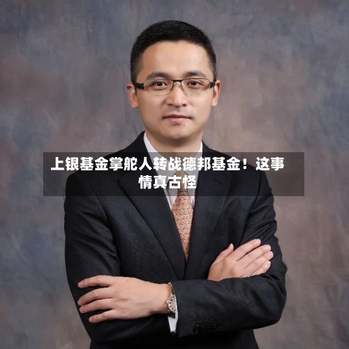 上银基金掌舵人转战德邦基金！这事情真古怪-第2张图片