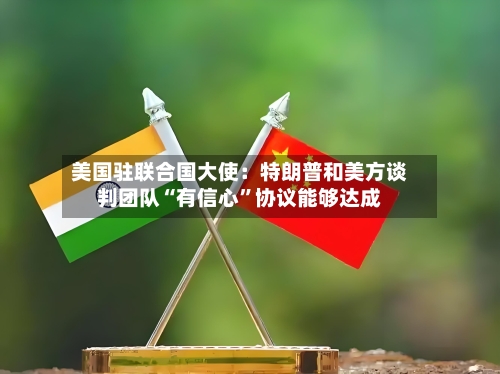 美国驻联合国大使：特朗普和美方谈判团队“有信心”协议能够达成-第2张图片