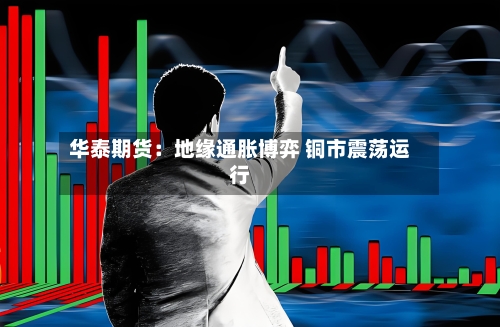 华泰期货：地缘通胀博弈 铜市震荡运行