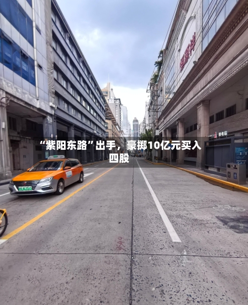 “紫阳东路	”出手，豪掷10亿元买入四股-第2张图片