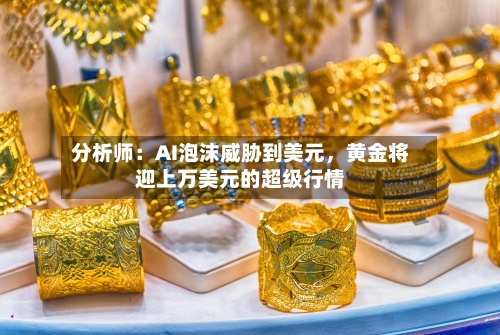 分析师：AI泡沫威胁到美元，黄金将迎上万美元的超级行情-第2张图片