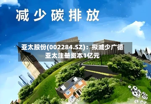 亚太股份(002284.SZ)：拟减少广德亚太注册资本1亿元