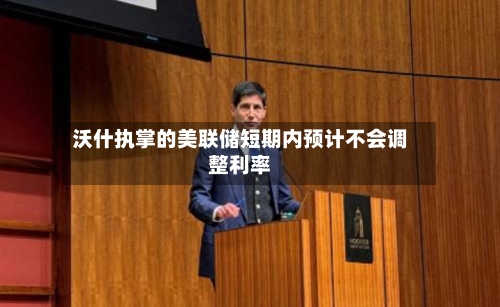沃什执掌的美联储短期内预计不会调整利率