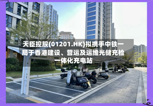 天臣控股(01201.HK)拟携手中铁一局于香港建设、营运及运维光储充检一体化充电站-第3张图片