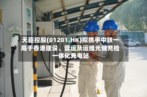 天臣控股(01201.HK)拟携手中铁一局于香港建设、营运及运维光储充检一体化充电站