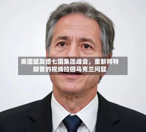 美国盟友借七国集团峰会，重新将特朗普的视线拉回乌克兰问题-第3张图片