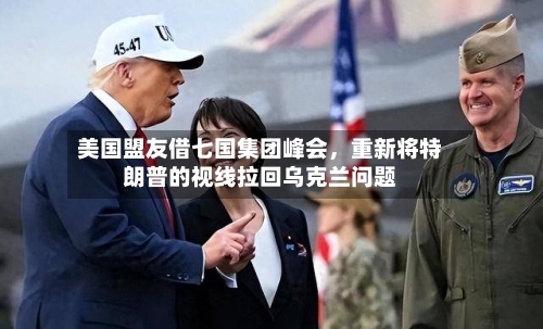 美国盟友借七国集团峰会，重新将特朗普的视线拉回乌克兰问题-第2张图片