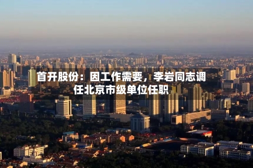 首开股份：因工作需要，李岩同志调任北京市级单位任职-第2张图片