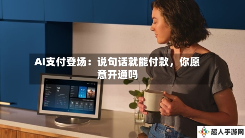 AI支付登场：说句话就能付款，你愿意开通吗