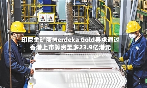 印尼金矿商Merdeka Gold寻求通过香港上市筹资至多23.9亿港元