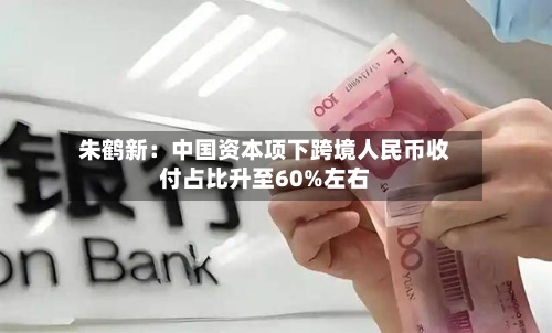 朱鹤新:中国资本项下跨境人民币收付占比升至60%左右-第2张图片