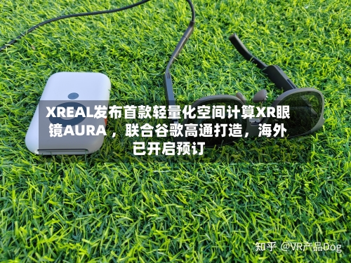XREAL发布首款轻量化空间计算XR眼镜AURA ，联合谷歌高通打造，海外已开启预订-第2张图片