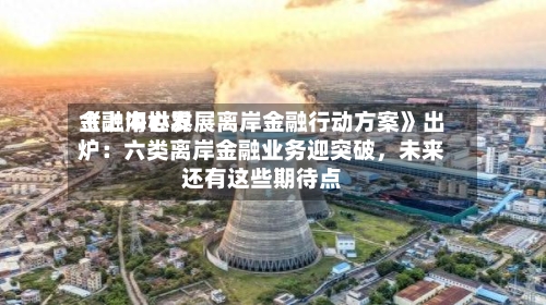 《上海世界金融中心发展离岸金融行动方案》出炉：六类离岸金融业务迎突破，未来还有这些期待点-第3张图片