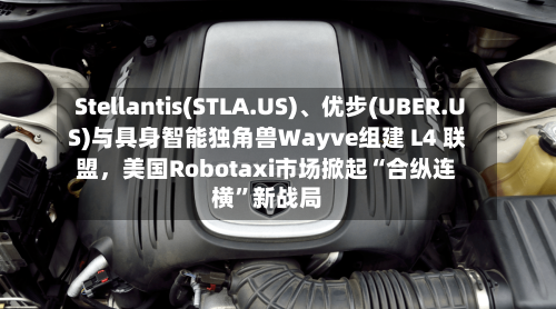 Stellantis(STLA.US)、优步(UBER.US)与具身智能独角兽Wayve组建 L4 联盟，美国Robotaxi市场掀起“合纵连横”新战局