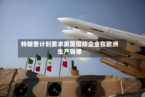 特朗普计划要求美国国防企业在欧洲生产导弹-第2张图片