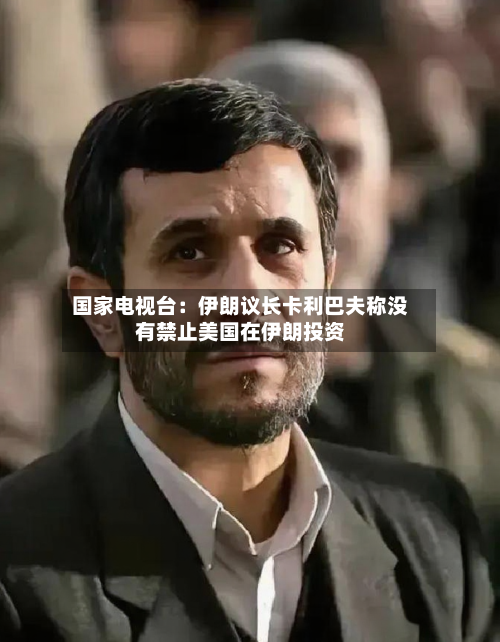 国家电视台：伊朗议长卡利巴夫称没有禁止美国在伊朗投资-第2张图片