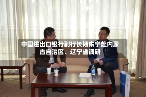 中国进出口银行副行长杨东宁赴内蒙古自治区、辽宁省调研-第3张图片