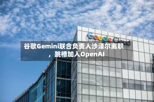 谷歌Gemini联合负责人沙泽尔离职，跳槽加入OpenAI
