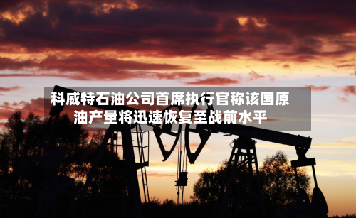 科威特石油公司首席执行官称该国原油产量将迅速恢复至战前水平-第2张图片