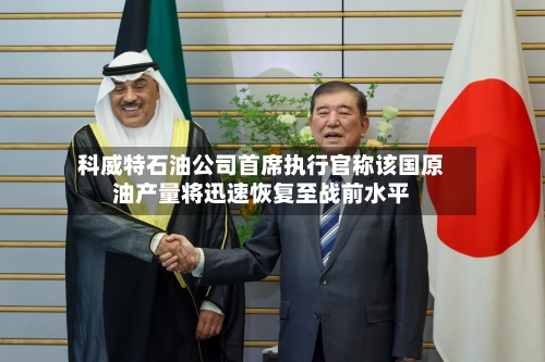 科威特石油公司首席执行官称该国原油产量将迅速恢复至战前水平-第3张图片