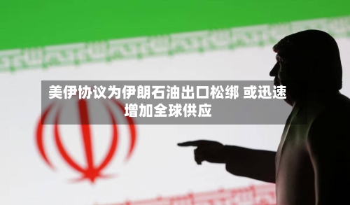 美伊协议为伊朗石油出口松绑 或迅速增加全球供应