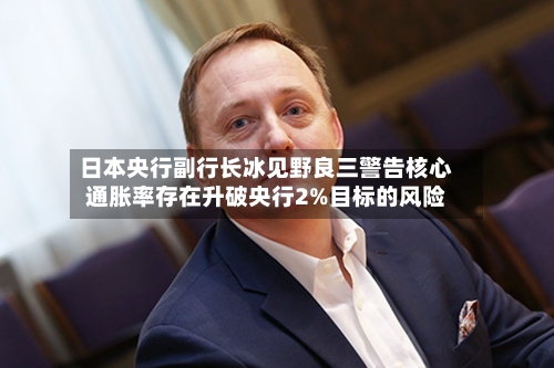 日本央行副行长冰见野良三警告核心通胀率存在升破央行2%目标的风险