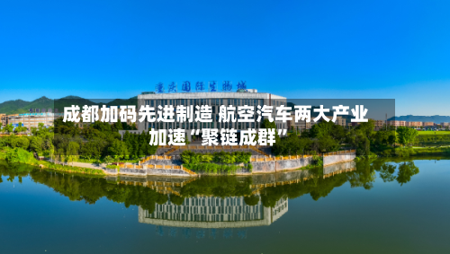成都加码先进制造 航空汽车两大产业加速“聚链成群”