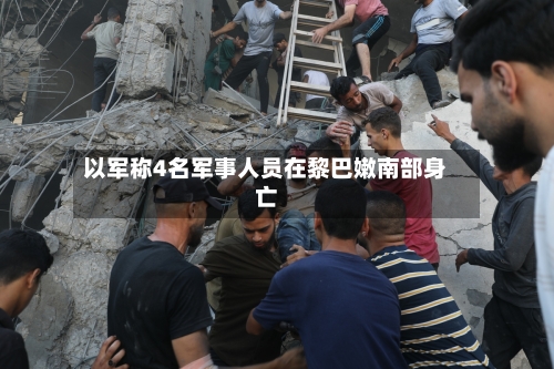 以军称4名军事人员在黎巴嫩南部身亡-第2张图片