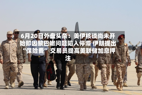 6月20日外盘头条：美伊核谈尚未开始即因黎巴嫩问题陷入停滞 伊朗提出“保险费	” 交易员提高美联储加息押注-第3张图片