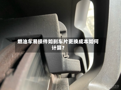燃油车易损件如刹车片更换成本如何计算?-第3张图片
