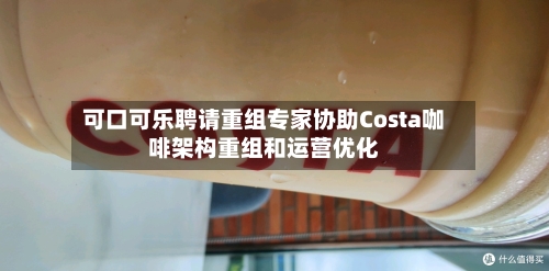 可口可乐聘请重组专家协助Costa咖啡架构重组和运营优化-第2张图片
