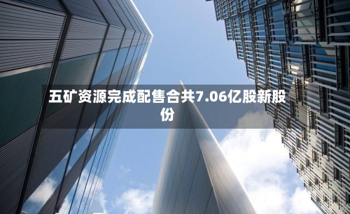 五矿资源完成配售合共7.06亿股新股份-第2张图片