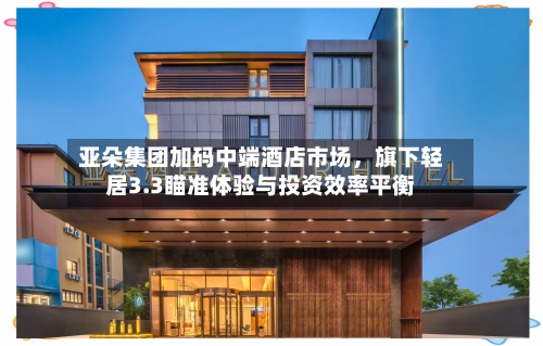 亚朵集团加码中端酒店市场，旗下轻居3.3瞄准体验与投资效率平衡-第2张图片
